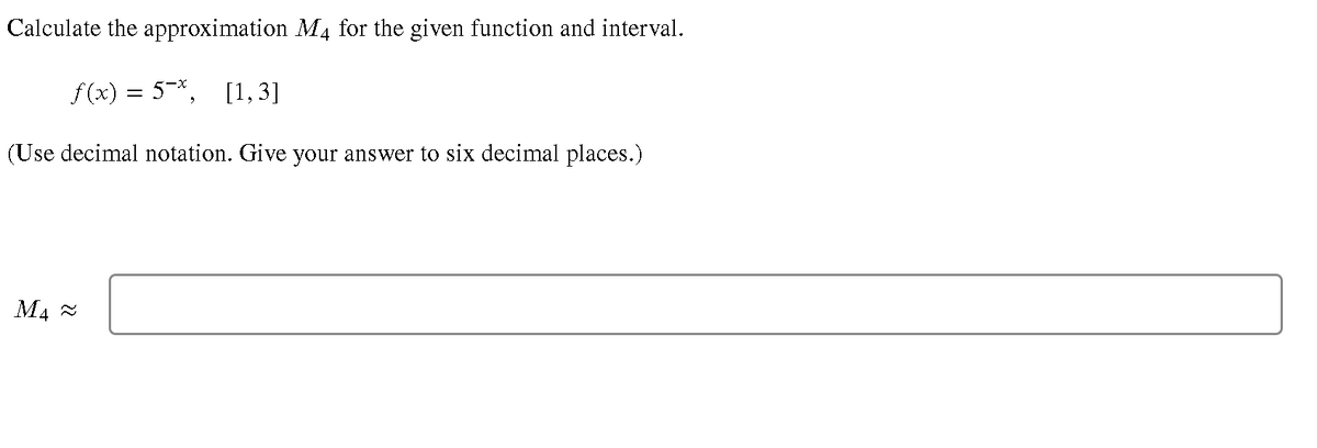 Calculate the approximation M4 for the given function and interval.
f(x) = 5-*, [1,3]
(Use decimal notation. Give your answer to six decimal places.)
