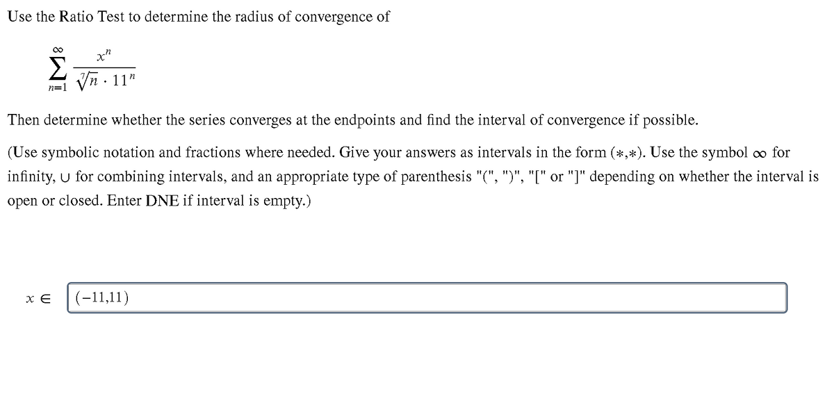 Use the Ratio Test to determine the radius of convergence of
Σ
Vn - 11"
n=1
Then determine whether the series converges at the endpoints and find the interval of convergence if possible.
(Use symbolic notation and fractions where needed. Give your answers as intervals in the form (*,*). Use the symbol oo for
infinity, U for combining intervals, and an appropriate type of parenthesis "(", ")", "[" or "]" depending on whether the interval is
open or closed. Enter DNE if interval is empty.)
(-11,11)
