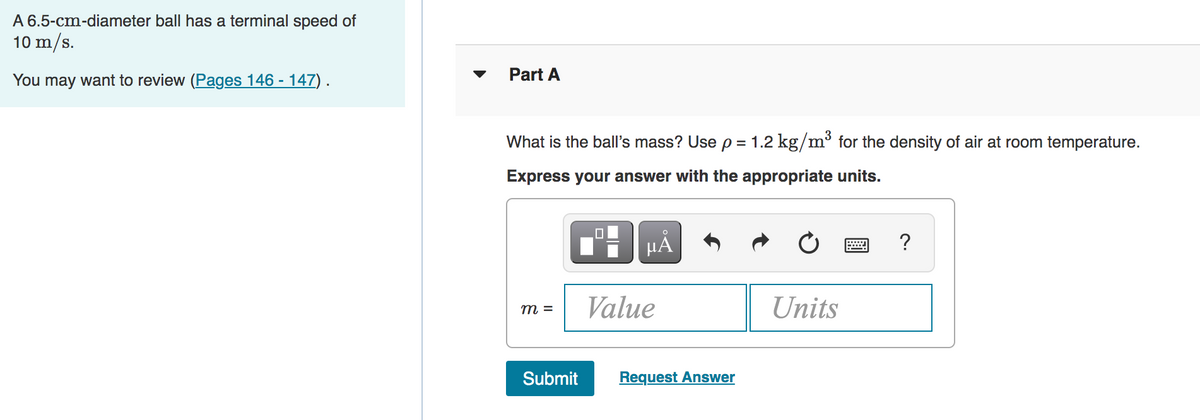 A 6.5-cm-diameter ball has a terminal speed of
10 m/s.
You may want to review (Pages 146 - 147) .
Part A
What is the ball's mass? Use p
= 1.2 kg/m³ for the density of air at room temperature.
Express your answer with the appropriate units.
µA
?
Value
Units
m =
Submit
Request Answer
