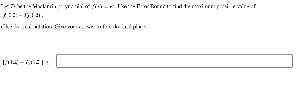 Let T3 be the Maclaurin polynomial of f(x) = e*. Use the Error Bound to find the maximum possible value of
|f(1.2) – T3(1.2)I.
(Use decimal notation. Give your answer to four decimal places.)
If(1.2) – T3(1.2)<
