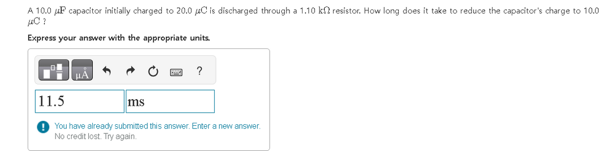 A 10.0 μF capacitor initially charged to 20.0 μC is discharged through a 1.10 k resistor. How long does it take to reduce the capacitor's charge to 10.0
µC ?
Express your answer with the appropriate units.
11.5
ms
?
You have already submitted this answer. Enter a new answer.
No credit lost. Try again.