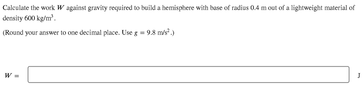 Calculate the work W against gravity required to build a hemisphere with base of radius 0.4 m out of a lightweight material of
density 600 kg/m³.
(Round your answer to one decimal place. Use g = 9.8 m/s² .)
W
||
