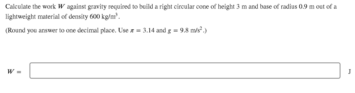 Calculate the work W against gravity required to build a right circular cone of height 3 m and base of radius 0.9 m out of a
lightweight material of density 600 kg/m³.
(Round you answer to one decimal place. Use a =
3.14 and g
9.8 m/s?.)
W
J
