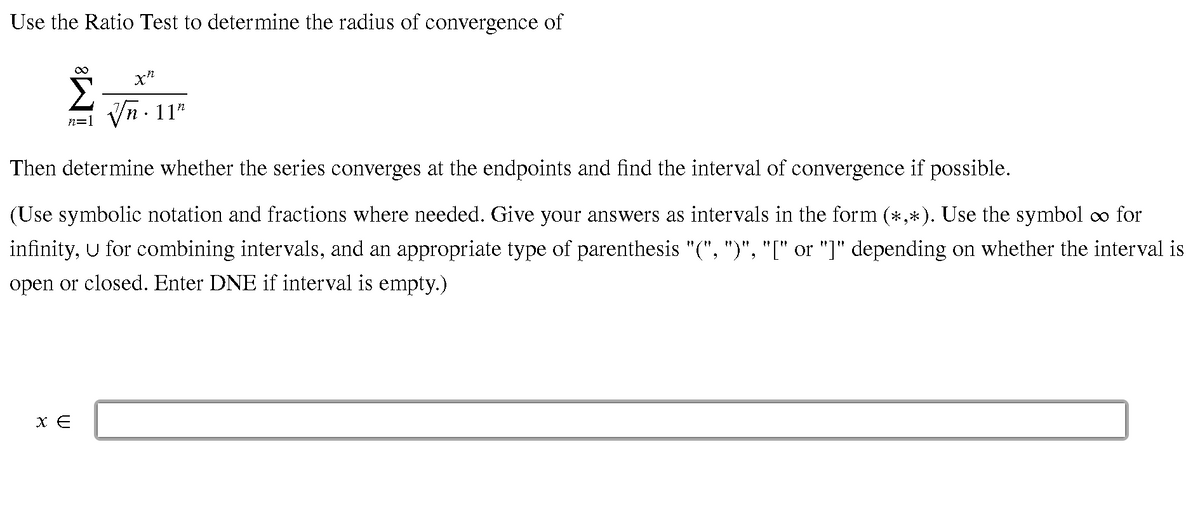 Use the Ratio Test to determine the radius of convergence of
Vn - 11"
n=1
Then determine whether the series converges at the endpoints and find the interval of convergence if possible.
(Use symbolic notation and fractions where needed. Give your answers as intervals in the form (*,*). Use the symbol oo for
infinity, U for combining intervals, and an appropriate type of parenthesis "(", ")", "[" or "]" depending on whether the interval is
open or closed. Enter DNE if interval is empty.)
X E
