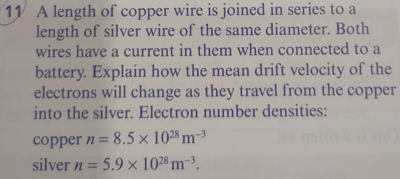 11 A length of copper wire is joined in series to a
length of silver wire of the same diameter. Both
wires have a current in them when connected to a
battery. Explain how the mean drift velocity of the
electrons will change as they travel from the copper
into the silver. Electron number densities:
copper n = 8.5 x 1028 m-3
%3D
silver n = 5.9 x 1028 m-3.
%3D
