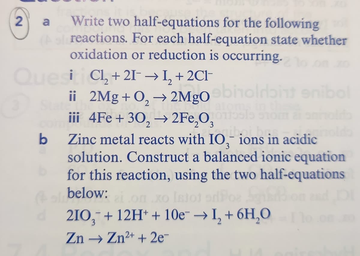 Write two half-equations for the following
As reactions. For each half-equation state whether
oxidation or reduction is occurring.
a
Quesiti Cl, + 2I- → I, + 2CI-
ii 2Mg + O, → 2MgO
iii 4Fe + 30, –→ 2Fe,O,
biholdbint enib
b
Zinc metal reacts with IO, ions in acidic
solution. Construct a balanced ionic equation
for this reaction, using the two half-equations
(ol below:
210, + 12H* + 10e- → I, + 6H,0
on
Istot
Zn → Zn2+ + 2e-
