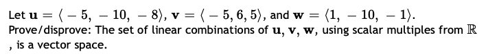 Let u = (– 5, – 10, – 8), v = (– 5, 6, 5), and w = (1, – 10, – 1).
Prove/disprove: The set of linear combinations of u, v, w, using scalar multiples from R
, is a vector space.
-
