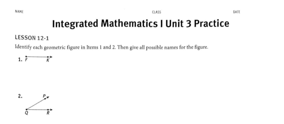 NAME
CLASS
DATE
Integrated Mathematics I Unit 3 Practice
LESSON 12-1
Identify each geometric figure in Items 1 and 2. Then give all possible names for the figure.
1. F
2.
