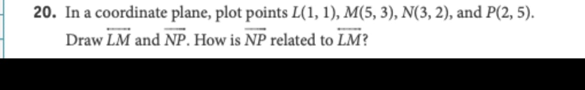 20. In a coordinate plane, plot points L(1, 1), M(5, 3), N(3, 2), and P(2, 5).
Draw LM and NP. How is NP related to LM?
