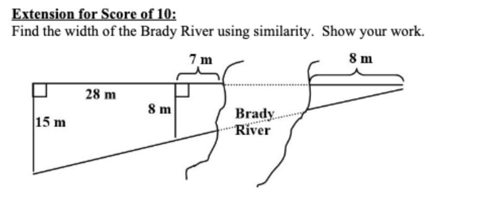 Extension for Score of 10:
Find the width of the Brady River using similarity. Show your work.
7 m
8 m
28 m
8 m
Brady.
River
15 m
