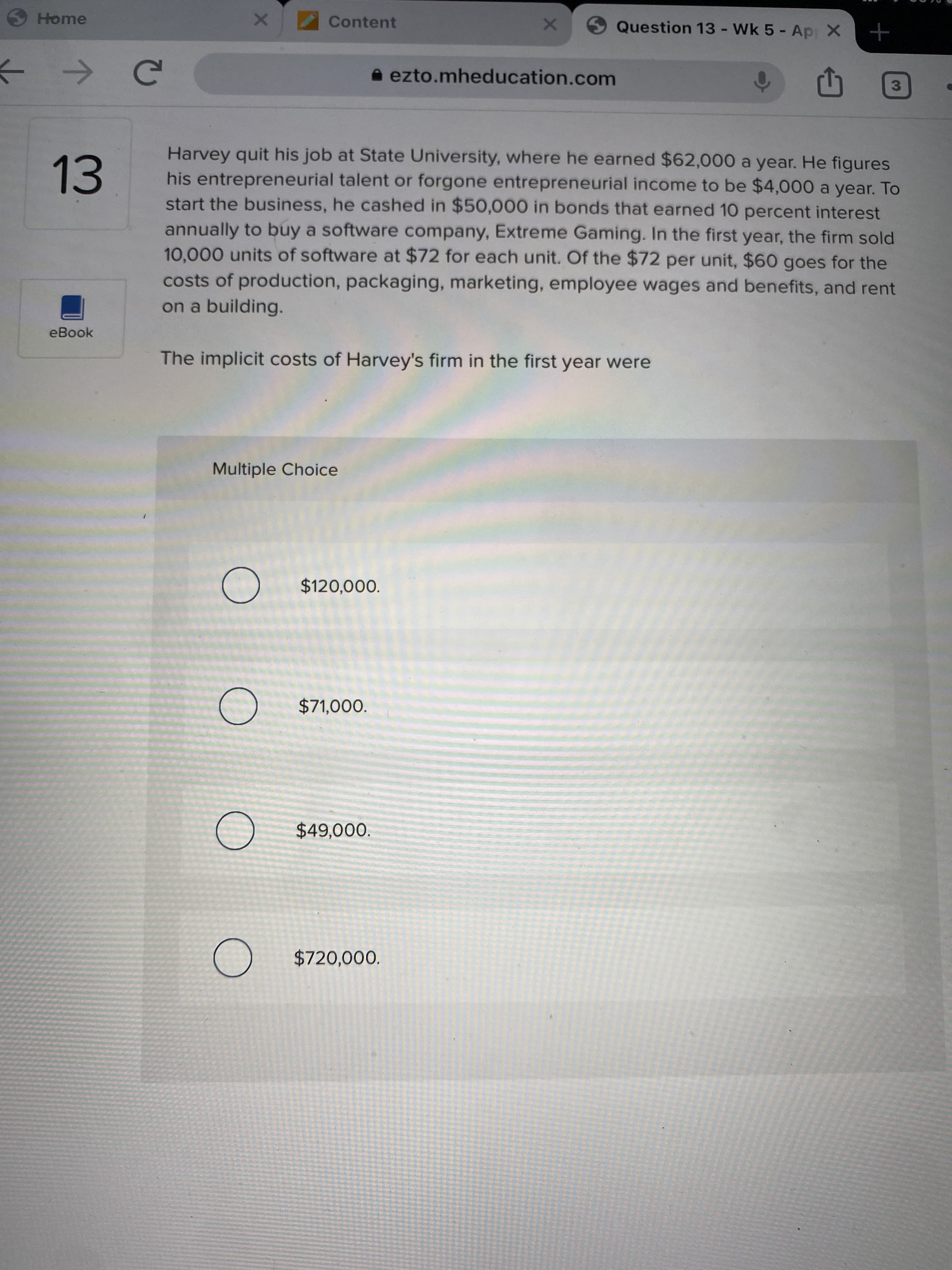 Harvey quit his job at State University, where he earned $62,000 a year. He figures
his entrepreneurial talent or forgone entrepreneurial income to be $4,000 a year. To
start the business, he cashed in $50,000 in bonds that earned 10 percent interest
annually to buy a software company, Extreme Gaming. In the first year, the firm sold
10,000 units of software at $72 for each unit. Of the $72 per unit, $60 goes for the
costs of production, packaging, marketing, employee wages and benefits, and rent
on a building.
