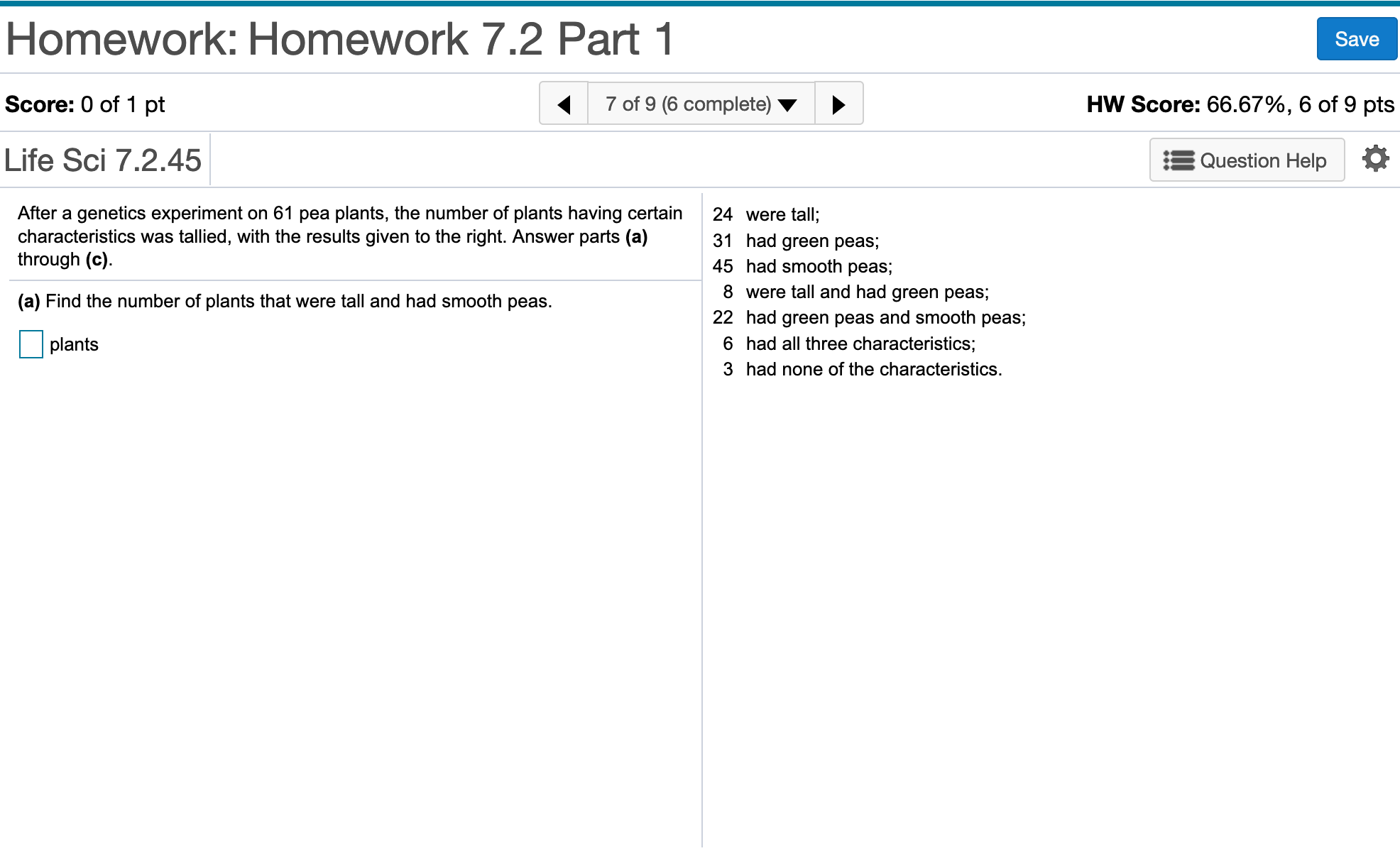 Homework: Homework 7.2 Part 1
Save
7 of 9 (6 complete)
HW Score: 66.67%, 6 of 9 pts
Score: 0 of 1 pt
Life Sci 7.2.45
Question Help
After a genetics experiment on 61 pea plants, the number of plants having certain
characteristics was tallied, with the results given to the right. Answer parts (a)
through (c).
24 were tall;
31 had green peas;
45 had smooth peas;
8 were tall and had green peas;
(a) Find the number of plants that were tall and had smooth peas.
22 had green peas and smooth peas;
6 had all three characteristics;
plants
3 had none of the characteristics.
