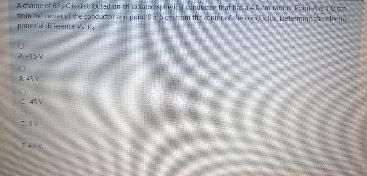 A charge of 60 pC is distributed on an isolated spherical conductor that has a 4.0 cm radius. Point A is 1.0 cm
from the center of the conductor and point B is 6 cm from the center of the conductor. Determine the electriC
potential difference V-Vg-
A. -4.5 V
B. 45 V
C. -45 V
D. 0 V
E. 4.5 V
