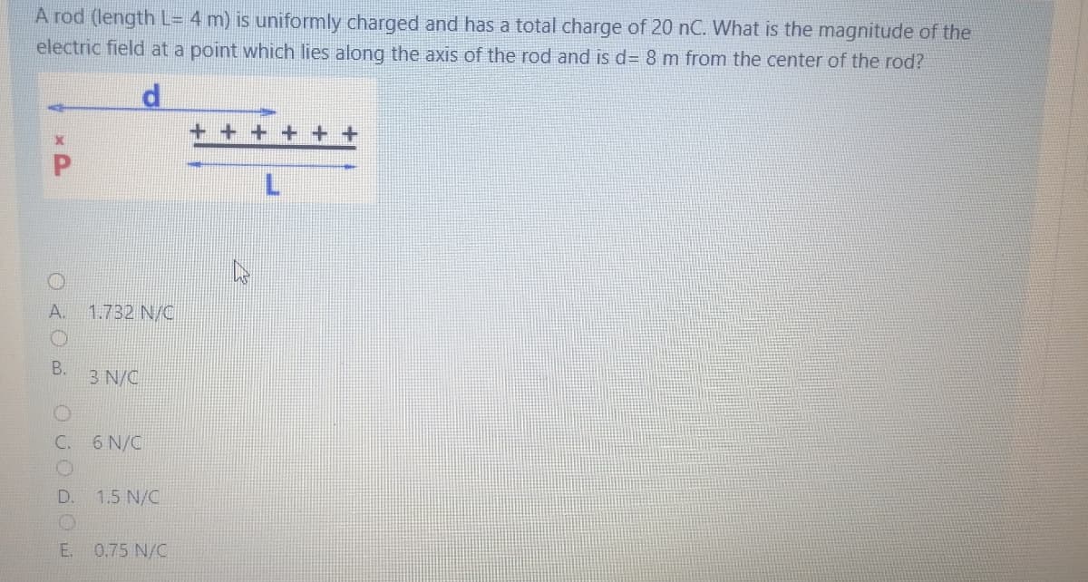 A rod (length L= 4 m) is uniformly charged and has a total charge of 20 nC. What is the magnitude of the
electric field at a point which lies along the axis of the rod and is d= 8 m from the center of the rod?
A.
1.732 N/C
B.
3 N/C
C.
6 N/C
D.
1.5 N/C
E. 0.75 N/C
