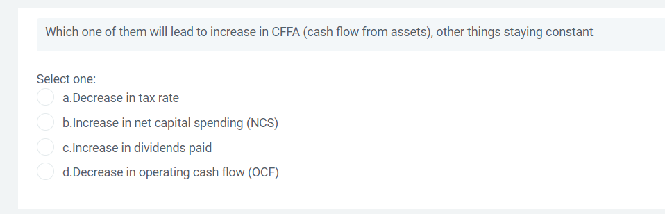 Which one of them will lead to increase in CFFA (cash flow from assets), other things staying constant
Select one:
a.Decrease in tax rate
b.Increase in net capital spending (NCS)
c.Increase in dividends paid
d.Decrease in operating cash flow (OCF)
