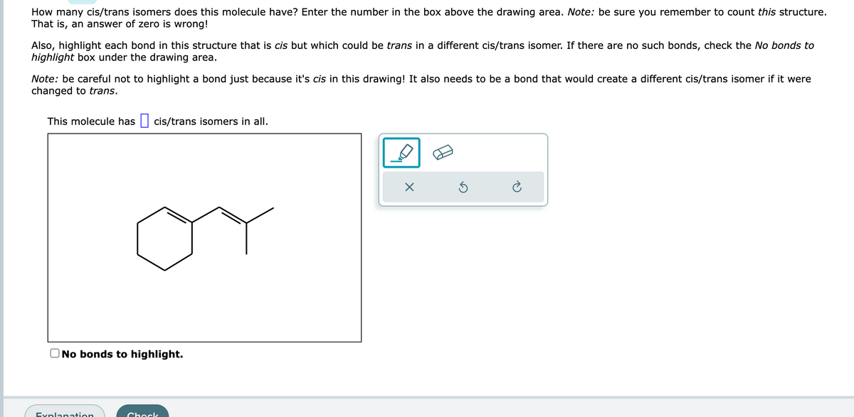 How many cis/trans isomers does this molecule have? Enter the number in the box above the drawing area. Note: be sure you remember to count this structure.
That is, an answer of zero is wrong!
Also, highlight each bond in this structure that is cis but which could be trans in a different cis/trans isomer. If there are no such bonds, check the No bonds to
highlight box under the drawing area.
Note: be careful not to highlight a bond just because it's cis in this drawing! It also needs to be a bond that would create a different cis/trans isomer if it were
changed to trans.
This molecule has cis/trans isomers in all.
No bonds to highlight.
Explanation
Chock
X
Ś
