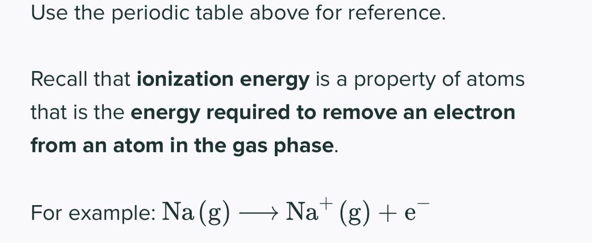 Use the periodic table above for reference.
Recall that ionization energy is a property of atoms
that is the energy required to remove an electron
from an atom in the gas phase.
For example: Na (g) → Na+ (g) + e
→