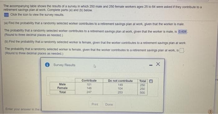 The accompanying table shows the results of a survey in which 250 male and 250 female workers ages 25 to 64 were asked if they contribute to a
retirement savings plan at work. Complete parts (a) and (b) below.
E Click the icon to view the survey results.
(a) Find the probabilit that a randomly selected worker contributes to a retirement savings plan at work, given that the worker is male,
The probability that a randomly selected worker contributes to a retirement savings plan at work, given that the worker is male, is 0.404
(Round to three decimal places as needed.)
(b) Find the probability that a randomly selected worker is female, given that the worker contributes to a retirement savings plan at work.
The probability that a randomly selected worker is female, given that the worker contributes to a retirement savings plan at work, is .
(Round to three decimal places as needed.)
Survey Results
- X
Total D
Contribute
101
146
247
Do not contribute
Male
149
250
250
Female
104
Total
253
500
Print
Done
Enter your answer in the
