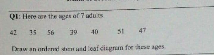 Q1: Here are the ages of 7 adults
42
35
56
39
40
51 47
Draw an ordered stem and leaf diagram for these ages.
