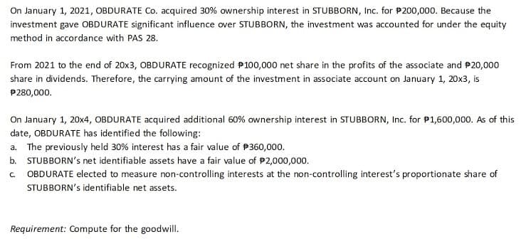 On January 1, 2021, OBDURATE Co. acquired 30% ownership interest in STUBBORN, Inc. for P200,000. Because the
investment gave OBDURATE significant influence over STUBBORN, the investment was accounted for under the equity
method in accordance with PAS 28.
From 2021 to the end of 20x3, OBDURATE recognized P100,000 net share in the profits of the associate and P20,000
share in dividends. Therefore, the carrying amount of the investment in associate account on January 1, 20x3, is
P280,000.
On January 1, 20x4, OBDURATE acquired additional 60% ownership interest in STUBBORN, Inc. for P1,600,000. As of this
date, OBDURATE has identified the following:
a.
The previously held 30% interest has a fair value of P360,000.
b. STUBBORN's net identifiable assets have a fair value of P2,000,000.
OBDURATE elected to measure non-controlling interests at the non-controlling interest's proportionate share of
STUBBORN's identifiable net assets.
C.
Requirement: Compute for the goodwill.
