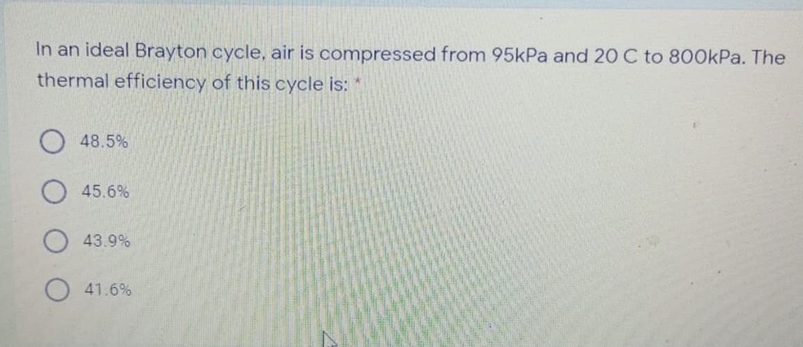 In an ideal Brayton cycle, air is compressed from 95kPa and 20 C to 800kPa. The
thermal efficiency of this cycle is: *
O 48.5%
O 45.6%
O 43.9%
O 41.6%
