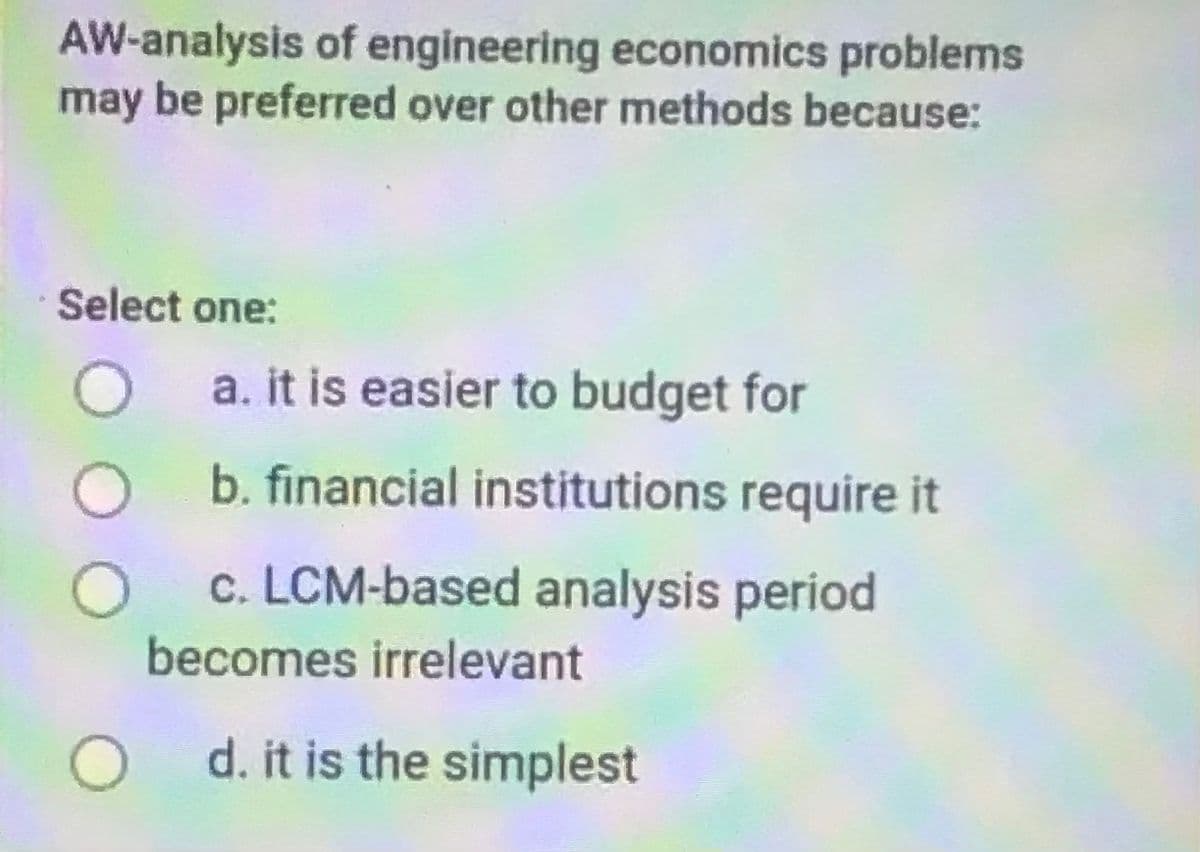 AW-analysis of engineering economics problems
may be preferred over other methods because:
Select one:
O a. it is easier to budget for
O b. financial institutions require it
c. LCM-based analysis period
becomes irrelevant
O d. it is the simplest
