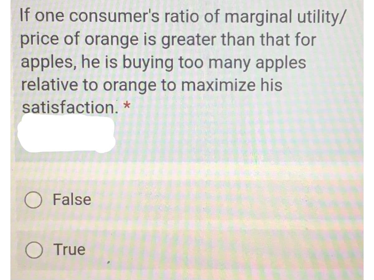 If one consumer's ratio of marginal utility/
price of orange is greater than that for
apples, he is buying too many apples
relative to orange to maximize his
satisfaction.*
O False
O True
