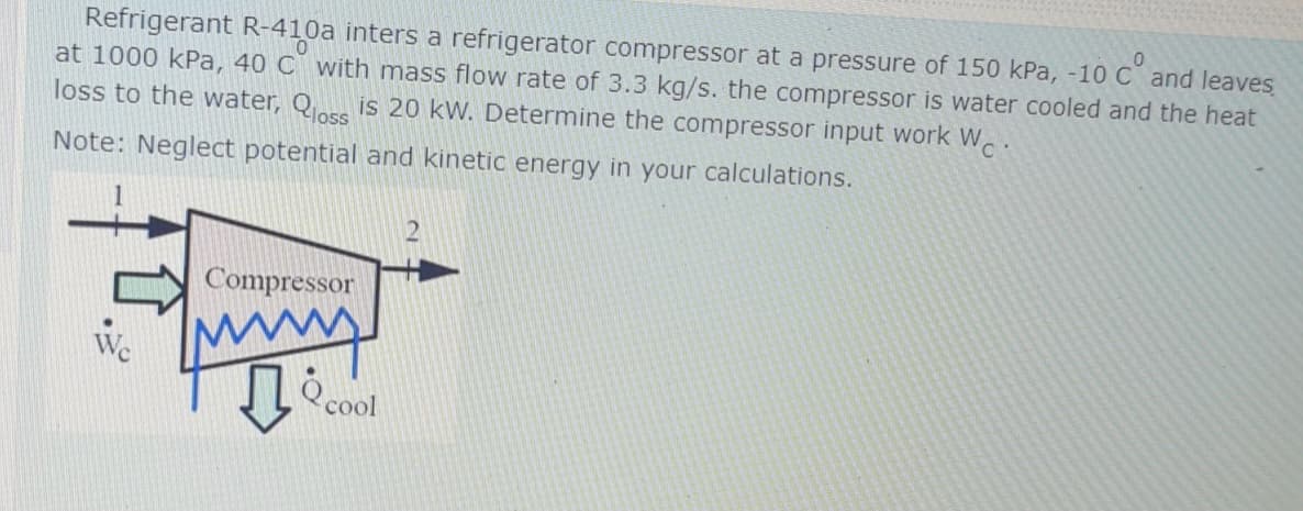 Refrigerant R-410a inters a refrigerator compressor at a pressure of 150 kPa, -10 C and leaves
at 1000 kPa, 40 C with mass flow rate of 3.3 kg/s. the compressor is water cooled and the heat
loss to the water, Q is 20 kW. Determine the compressor input work W..
oc°
Note: Neglect potential and kinetic energy in your calculations.
Compressor
cool
