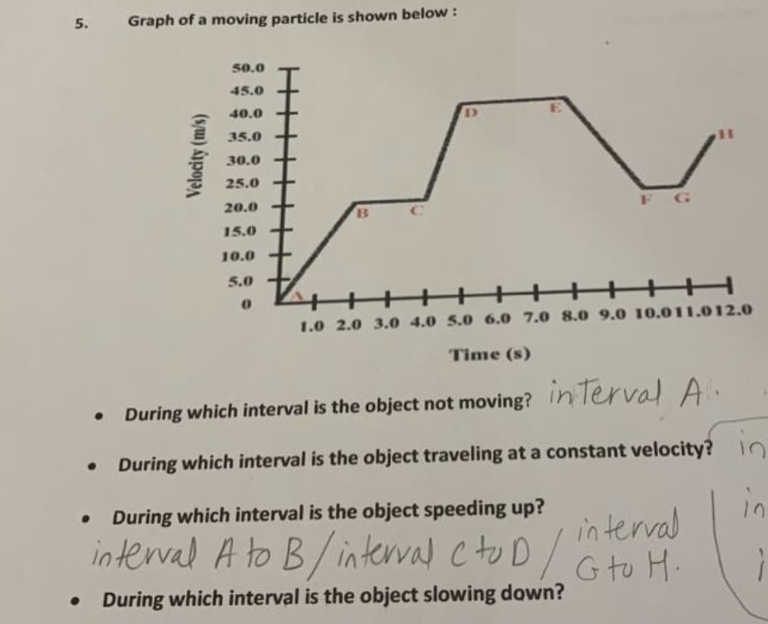 5.
Graph of a moving particle is shown below :
50.0
45.0
40.0
35.0
30.0
25.0 +
20.0 +
F G
B
15.0
10.0
5.0
++++++ +++ H
1.0 2.0 3.0 4.0 5.0 6.0 7.0 8.0 9.0 10.011.012.0
Time (s)
During which interval is the object not moving? Inlerval A.
During which interval is the object traveling at a constant velocity? 10
in
in terval
interval A to B/ interval cto D / G to H.
During which interval is the object speeding up?
• During which interval is the object slowing down?
