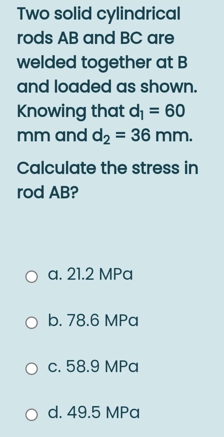Two solid cylindrical
rods AB and BC are
welded together at B
and loaded as shown.
Knowing that dj = 60
mm and d2 = 36 mm.
Calculate the stress in
rod AB?
а. 21.2 МPа
o b. 78.6 MPa
О с. 58.9 МPа
o d. 49.5 MPa
