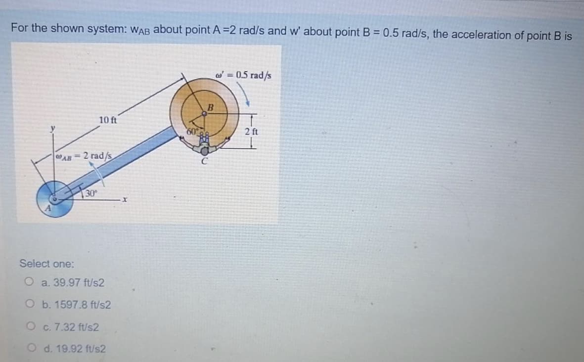 For the shown system: wAB about point A =2 rad/s and w' about point B = 0.5 rad/s, the acceleration of point B is
o = 0.5 rad/s
10 ft
2 ft
AR 2 rad/s
30
Select one:
O a. 39.97 ft/s2
O b. 1597.8 ft/s2
O c. 7.32 ft/s2
O d. 19.92 ft/s2
