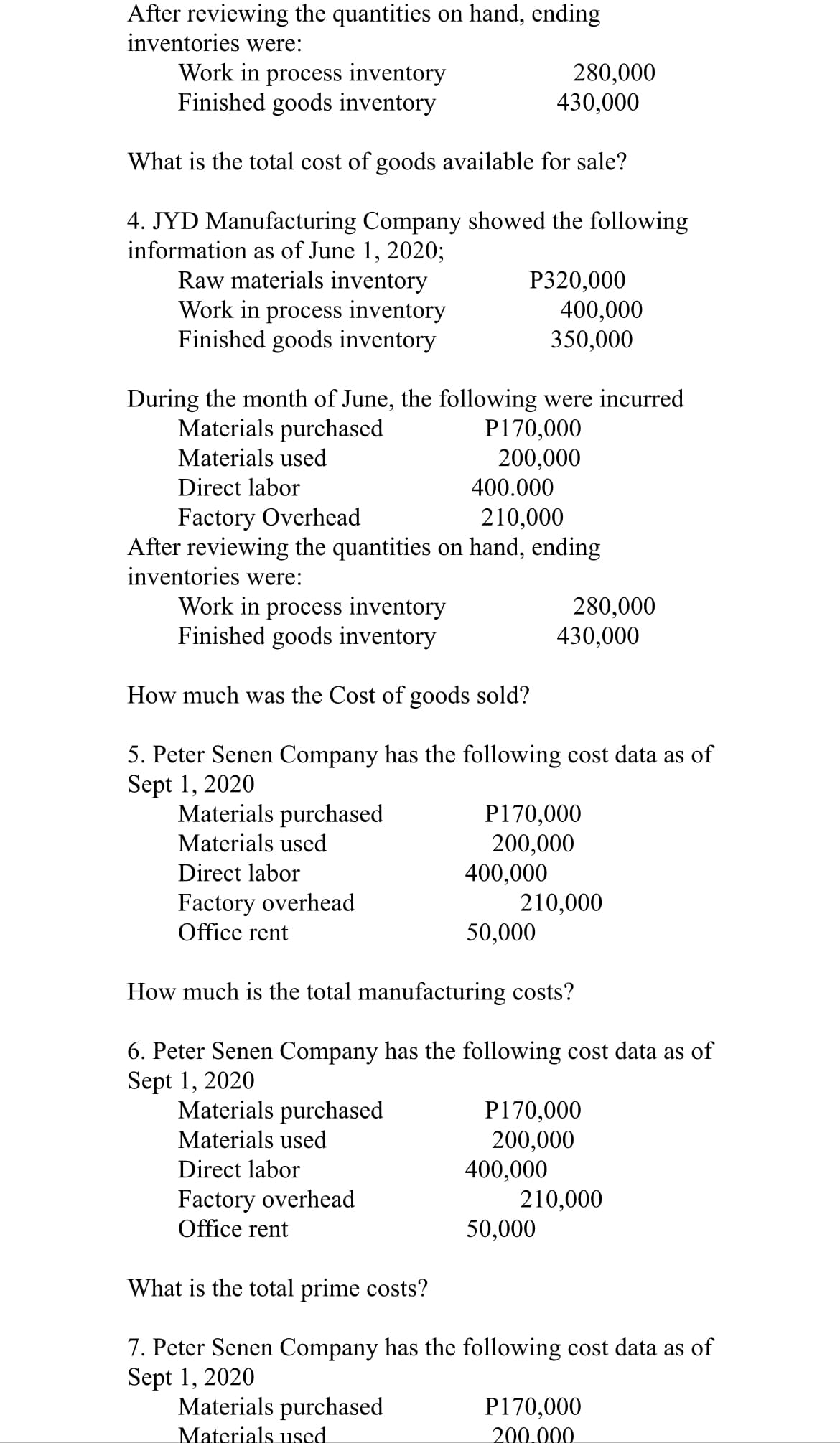 After reviewing the quantities on hand, ending
inventories were:
Work in process inventory
Finished goods inventory
280,000
430,000
What is the total cost of goods available for sale?
4. JYD Manufacturing Company showed the following
information as of June 1, 2020;
Raw materials inventory
Work in process inventory
Finished goods inventory
Р320,000
400,000
350,000
During the month of June, the following were incurred
Materials purchased
P170,000
200,000
Materials used
Direct labor
400.000
Factory Overhead
After reviewing the quantities on hand, ending
inventories were:
210,000
Work in process inventory
Finished goods inventory
280,000
430,000
How much was the Cost of goods sold?
5. Peter Senen Company has the following cost data as of
Sept 1, 2020
Materials purchased
P170,000
200,000
400,000
210,000
50,000
Materials used
Direct labor
Factory overhead
Office rent
How much is the total manufacturing costs?
6. Peter Senen Company has the following cost data as of
Sept 1, 2020
Materials purchased
Materials used
P170,000
200,000
400,000
210,000
50,000
Direct labor
Factory overhead
Office rent
What is the total prime costs?
7. Peter Senen Company has the following cost data as of
Sept 1, 2020
Materials purchased
P170,000
200.000
Materials used
