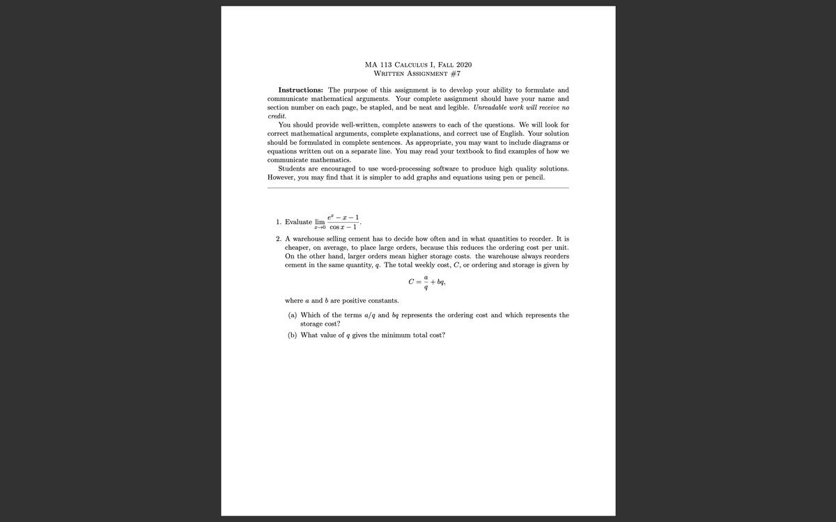 MA 113 CALCULUS I, FALL 2020
WRITTEN ASSIGNMENT #7
Instructions: The purpose of this assignment is to develop your ability to formulate and
communicate mathematical arguments. Your complete assignment should have your name and
section number on each page, be stapled, and be neat and legible. Unreadable work will receive no
credit.
You should provide well-written, complete answers to each of the questions. We will look for
correct mathematical arguments, complete explanations, and correct
should be formulated in complete sentences. As appropriate, you may want to include diagrams or
equations written out on a separate line. You may read your textbook to find examples of how we
ise of English. Your solution
communicate mathematics.
Students are encouraged to use word-processing software to produce high quality solutions.
However, you may find that it is simpler to add graphs and equations using pen or pencil.
et
- x – 1
1. Evaluate lim
x→0 COS x – 1
2. A warehouse selling cement has to decide how often and in what quantities to reorder. It is
cheaper, on average, to place large orders, because this reduces the ordering cost per unit.
On the other hand, larger orders mean higher storage costs. the warehouse always reorders
cement in the same quantity, q. The total weekly cost, C, or ordering and storage is given by
a
C =
+ bą,
where a and b are positive constants.
(a) Which of the terms a/q and bq represents the ordering cost and which represents the
storage cost?
(b) What value of q gives the minimum total cost?
