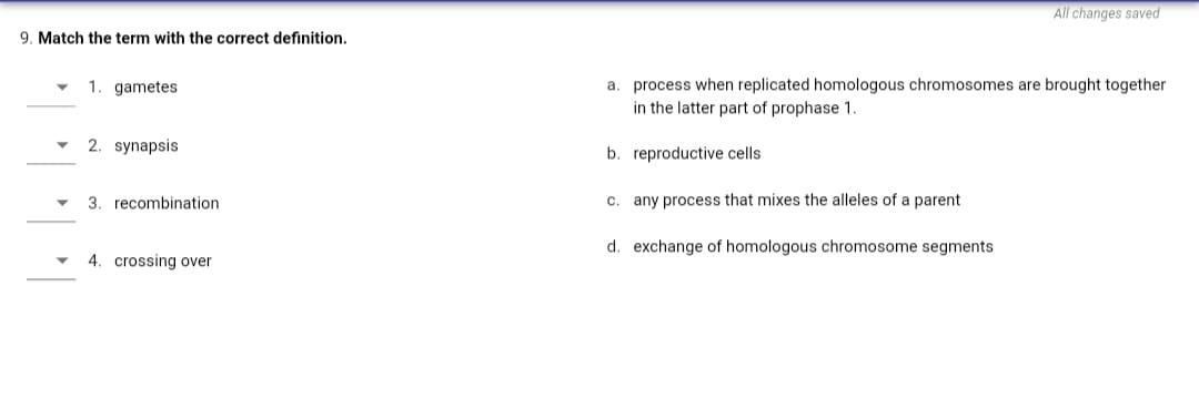 All changes saved
9. Match the term with the correct definition.
a. process when replicated homologous chromosomes are brought together
in the latter part of prophase 1.
1. gametes
2. synapsis
b. reproductive cells
3. recombination
c. any process that mixes the alleles of a parent
d. exchange of homologous chromosome segments
4. crossing over
