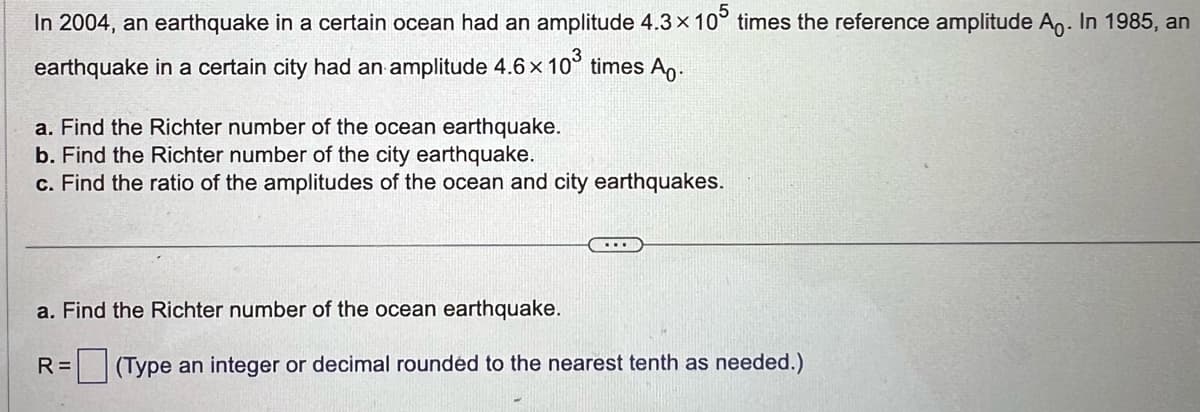 In 2004, an earthquake in a certain ocean had an amplitude 4.3 × 105 times the reference amplitude A. In 1985, an
earthquake in a certain city had an amplitude 4.6 × 10³ times A.
a. Find the Richter number of the ocean earthquake.
b. Find the Richter number of the city earthquake.
c. Find the ratio of the amplitudes of the ocean and city earthquakes.
...
a. Find the Richter number of the ocean earthquake.
R= (Type an integer or decimal rounded to the nearest tenth as needed.)