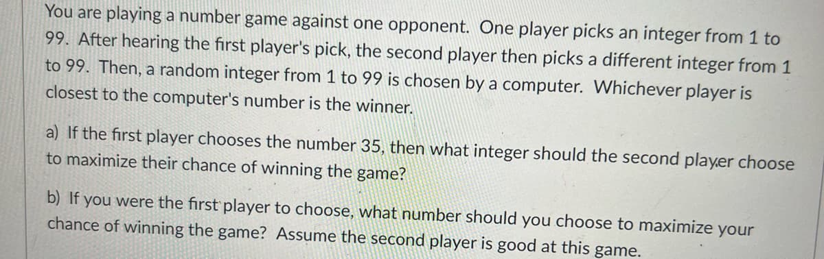 You are playing a number game against one opponent. One player picks an integer from 1 to
99. After hearing the first player's pick, the second player then picks a different integer from 1
to 99. Then, a random integer from 1 to 99 is chosen by a computer. Whichever player is
closest to the computer's number is the winner.
a) If the first player chooses the number 35, then what integer should the second player choose
to maximize their chance of winning the game?
b) If you were the first player to choose, what number should you choose to maximize your
chance of winning the game? Assume the second player is good at this game.