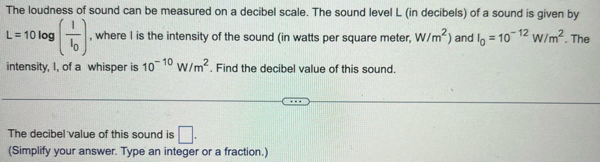 The loudness of sound can be measured on a decibel scale. The sound level L (in decibels) of a sound is given by
0-12 W/m². The
L=10 log
where I is the intensity of the sound (in watts per square meter, W/m²) and I = 10
1
intensity, I, of a whisper is 10-10 W/m². Find the decibel value of this sound.
The decibel value of this sound is.
(Simplify your answer. Type an integer or a fraction.)
GEREID