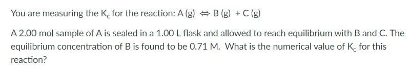 You are measuring the K, for the reaction: A (g) + B (g) + C (g)
A 2.00 mol sample of A is sealed in a 1.00 L flask and allowed to reach equilibrium with B and C. The
equilibrium concentration of B is found to be 0.71 M. What is the numerical value of K, for this
reaction?
