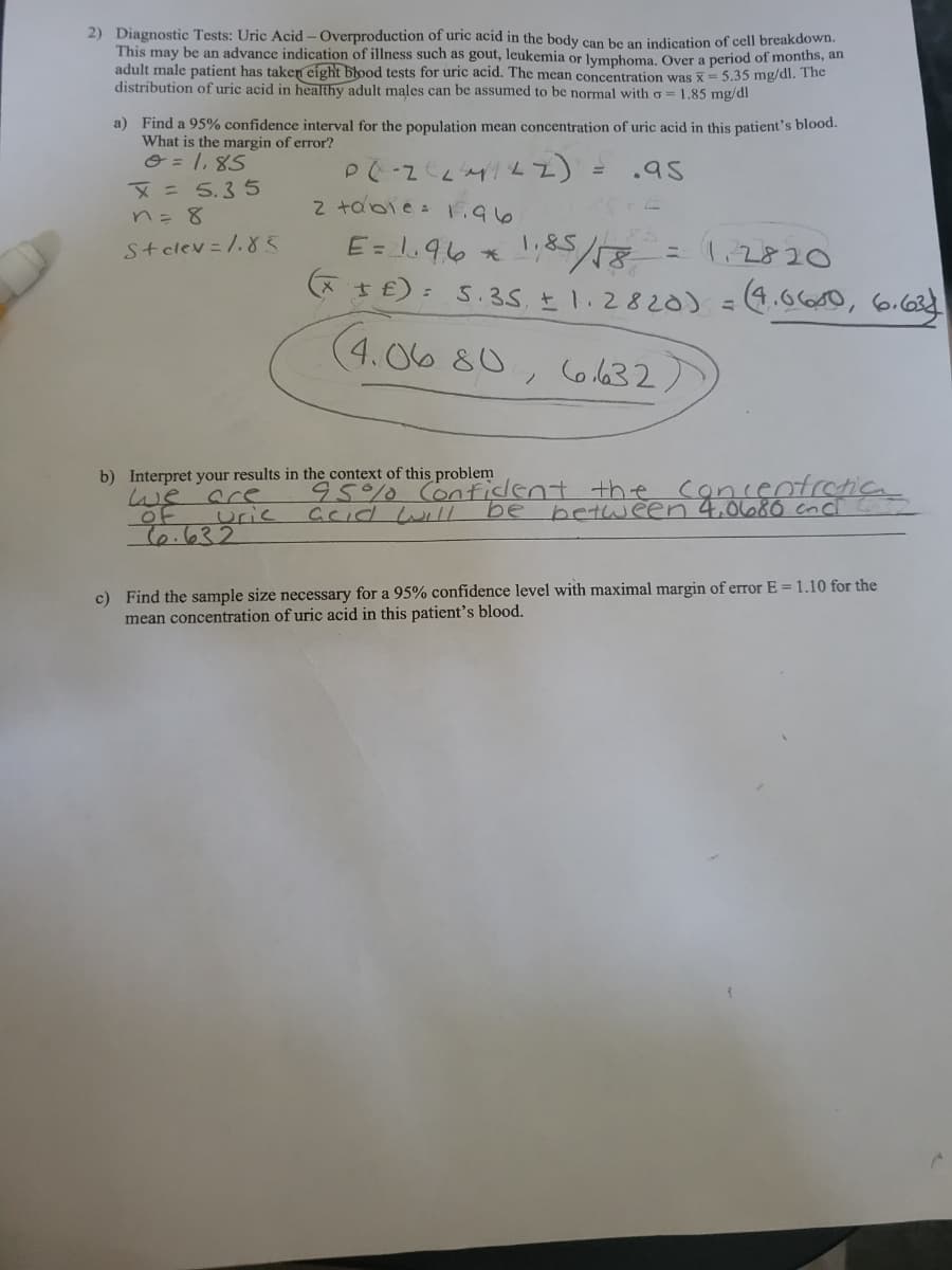 2) Diagnostic Tests: Uric Acid - Overproduction of uric acid in the body can be an indication of cell breakdown.
This may be an advance indication of illness such as gout, leukemia or lymphoma. Over a period of months, an
adult male patient has taken eight blood tests for uric acid. The mean concentration was X= 5.35 mg/dl. The
distribution of uric acid in healthy adult males can be assumed to be normal with a = 1.85 mg/dl
a) Find a 95% confidence interval for the population mean concentration of uric acid in this patient's blood.
What is the margin of error?
O = 1, 85
X = 5,3 5
n= 8
.95
2 tabie : F.96
E= 1.96 *
1,85/18-
* t£): 5.35 E1.2820) =4.060, 6.684
Stclev =/.83
1.&S
= 1.2820
(4.06 80, Co l632,
b) Interpret your results in the context of this problem
we are
of
दि.७२२
95%0 Conficent
urie
CCid wilL
be
between 4,0680 cncl
c) Find the sample size necessary for a 95% confidence level with maximal margin of error E = 1.10 for the
mean concentration of uric acid in this patient's blood.
