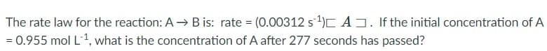 The rate law for the reaction: A -→ B is: rate = (0.00312 s1)C A. If the initial concentration of A
= 0.955 mol L1, what is the concentration of A after 277 seconds has passed?
