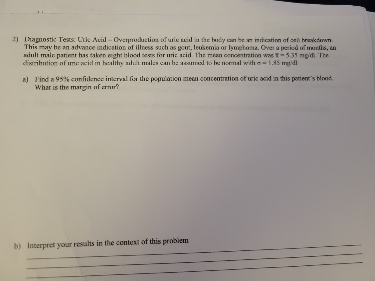2) Diagnostic Tests: Uric Acid- Overproduction of uric acid in the body can be an indication of cell breakdown.
This may be an advance indication of illness such as gout, leukemia or lymphoma. Over a period of months, an
adult male patient has taken eight blood tests for uric acid. The mean concentration was x 5.35 mg/dl. The
distribution of uric acid in healthy adult males can be assumed to be normal with o = 1.85 mg/dl
a) Find a 95% confidence interval for the population mean concentration of uric acid in this patient's blood.
What is the margin of error?
b) Interpret your results in the context of this problem
