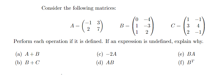 Consider the following matrices:
0.
-4
1
-1
3
A =
B =
1
-3
C =
3
4
7
1
2
Perform each operation if it is defined. If an expression is undefined, explain why.
(а) А + В
(с) —2A
(е) ВА
() В +С
(d) АВ
(() ВТ

