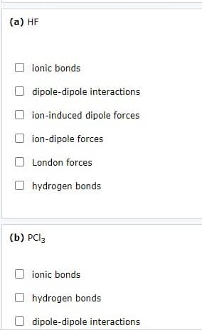 (a) HF
ionic bonds
dipole-dipole interactions
ion-induced dipole forces
ion-dipole forces
O London forces
hydrogen bonds
(b) PCI3
ionic bonds
hydrogen bonds
dipole-dipole interactions
