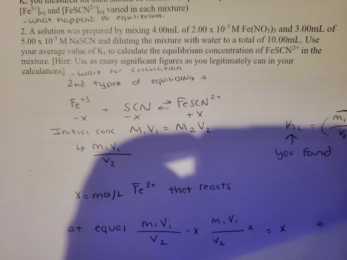 [Fe Jeq and [FESCN2"Jeq varied in each mixture)
what happenò to equilibrium.
2. A solution was prepared by mixing 4.00mL of 2.00 x 103 M Fe(NO3)3 and 3.00mL of
5.00 x 103 M NaSCN and diluting the mixture with water to a total of 10.00mL. Use
your average value of Ke to calculate the equilibrium concentration of FeSCN2+ in the
mixture. [Hint: Use as many significant figures as you legitimately can in your
calculations]
wait For
( CIcUiation
2nd typeo
equili onun
of
Fe3
SCN 2 FesCN?+
Initici conc
M, V, = M2 V2
yov fand
3+
X = ma/L
thet reactsS
at
equel
mi vi
m.V.
40
Vz
ベト
