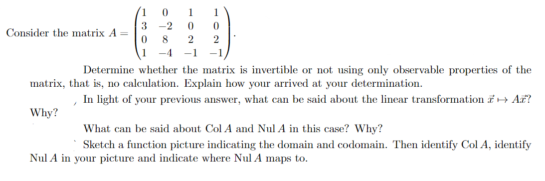 1
1
3
Consider the matrix A =
-2
8
4
-1
Determine whether the matrix is invertible or not using only observable properties of the
matrix, that is, no calculation. Explain how your arrived at your determination.
In light of your previous answer, what can be said about the linear transformation 7H Aã?
Why?
What can be said about Col A and Nul A in this case? Why?
Sketch a function picture indicating the domain and codomain. Then identify Col A, identify
Nul A in your picture and indicate where Nul A maps to.
