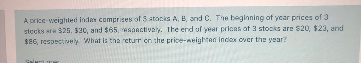 A price-weighted index comprises of 3 stocks A, B, and C. The beginning of year prices of 3
stocks are $25, $30, and $65, respectively. The end of year prices of 3 stocks are $20, $23, and
$86, respectively. What is the return on the price-weighted index over the year?
Select one:
