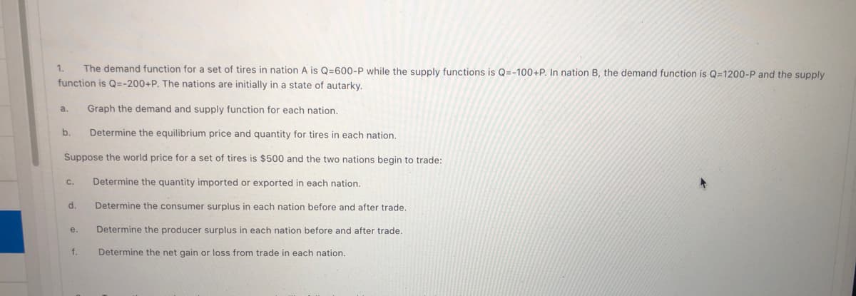 1.
The demand function for a set of tires in nation A is Q=600-P while the supply functions is Q=-100+P. In nation B, the demand function is Q=1200-P and the supply
function is Q=-200+P. The nations are initially in a state of autarky.
a.
Graph the demand and supply function for each nation.
b.
Determine the equilibrium price and quantity for tires in each nation.
Suppose the world price for a set of tires is $500 and the two nations begin to trade:
C.
Determine the quantity imported or exported in each nation.
d.
Determine the consumer surplus in each nation before and after trade.
Determine the producer surplus in each nation before and after trade.
e.
f.
Determine the net gain or loss from trade in each nation.
