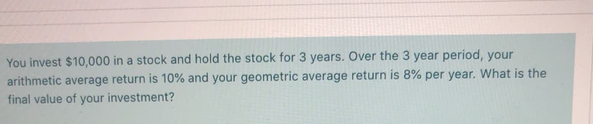 You invest $10,000 in a stock and hold the stock for 3 years. Over the 3 year period, your
arithmetic average return is 10% and your geometric average return is 8% per year. What is the
final value of your investment?
