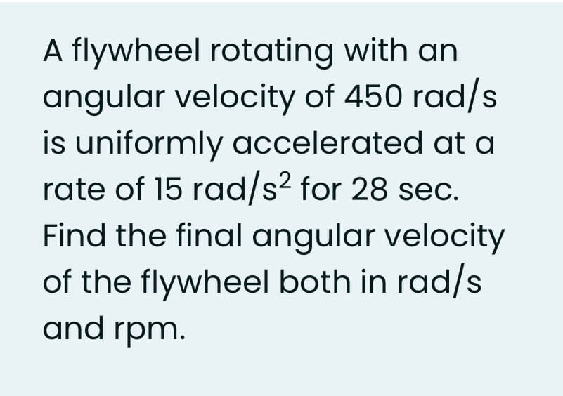 A flywheel rotating with an
angular velocity of 450 rad/s
is uniformly accelerated at a
rate of 15 rad/s² for 28 sec.
Find the final angular velocity
of the flywheel both in rad/s
and rpm.
