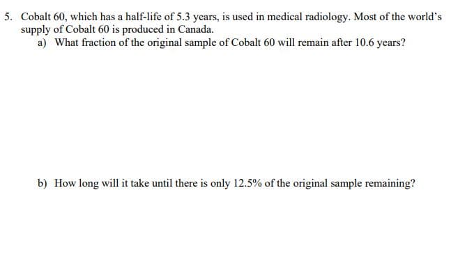 5. Cobalt 60, which has a half-life of 5.3 years, is used in medical radiology. Most of the world's
supply of Cobalt 60 is produced in Canada.
a) What fraction of the original sample of Cobalt 60 will remain after 10.6 years?
b) How long will it take until there is only 12.5% of the original sample remaining?
